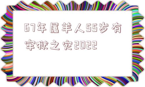 67年属羊人55岁有牢狱之灾2022