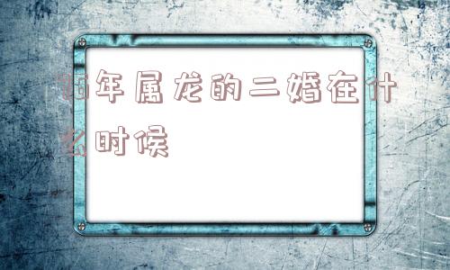 76年属龙的二婚在什么时候