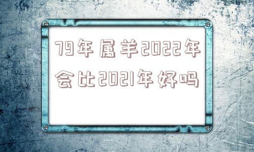 79年属羊2022年会比2021年好吗