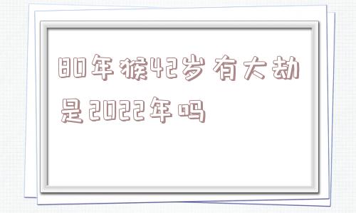 80年猴42岁有大劫是2022年吗