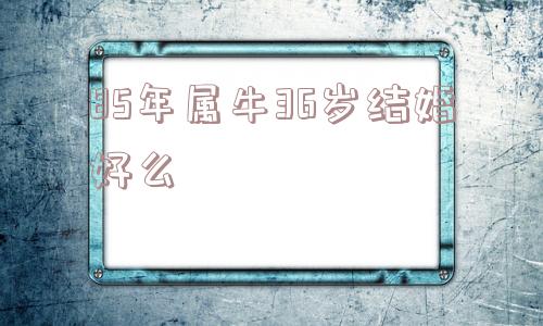 85年属牛36岁结婚好么