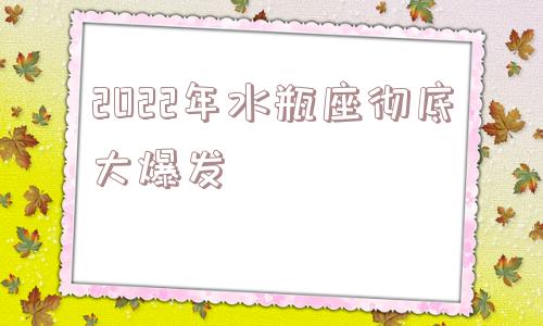 2022年水瓶座彻底大爆发