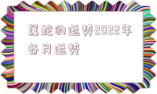 属蛇的运势2022年各月运势