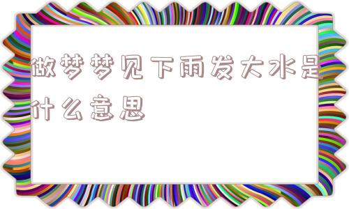 做梦梦见下雨发大水是什么意思