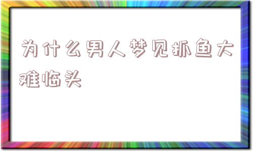 为什么男人梦见抓鱼大难临头